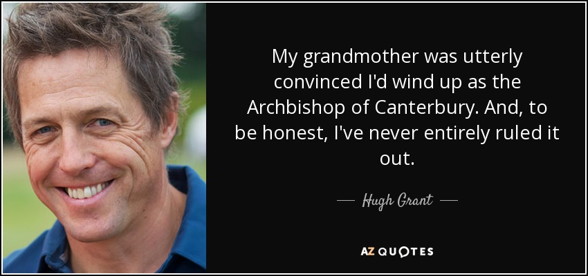 My grandmother was utterly convinced I'd wind up as the Archbishop of Canterbury. And, to be honest, I've never entirely ruled it out. - Hugh Grant