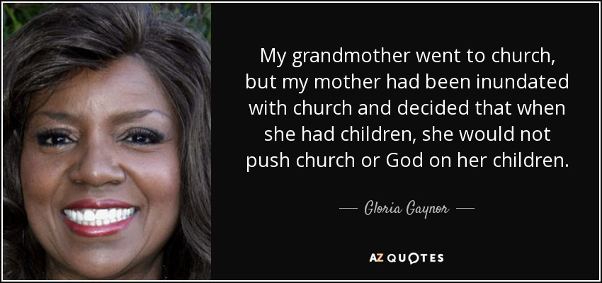 My grandmother went to church, but my mother had been inundated with church and decided that when she had children, she would not push church or God on her children. - Gloria Gaynor