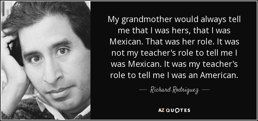 My grandmother would always tell me that I was hers, that I was Mexican. That was her role. It was not my teacher's role to tell me I was Mexican. It was my teacher's role to tell me I was an American. - Richard Rodriguez