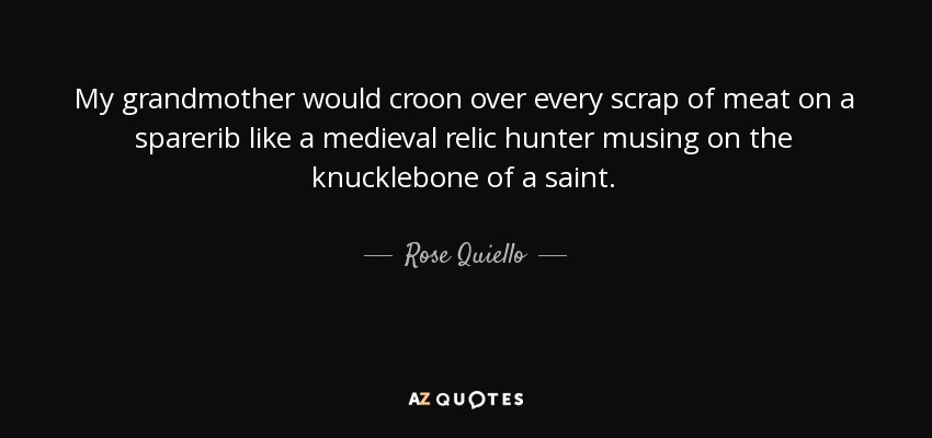 My grandmother would croon over every scrap of meat on a sparerib like a medieval relic hunter musing on the knucklebone of a saint. - Rose Quiello