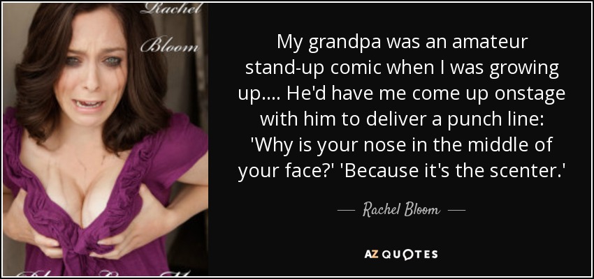 My grandpa was an amateur stand-up comic when I was growing up. ... He'd have me come up onstage with him to deliver a punch line: 'Why is your nose in the middle of your face?' 'Because it's the scenter.' - Rachel Bloom