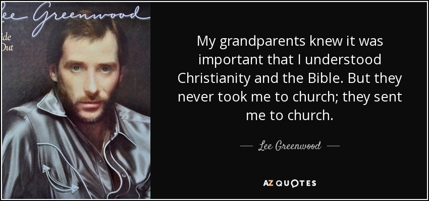 My grandparents knew it was important that I understood Christianity and the Bible. But they never took me to church; they sent me to church. - Lee Greenwood