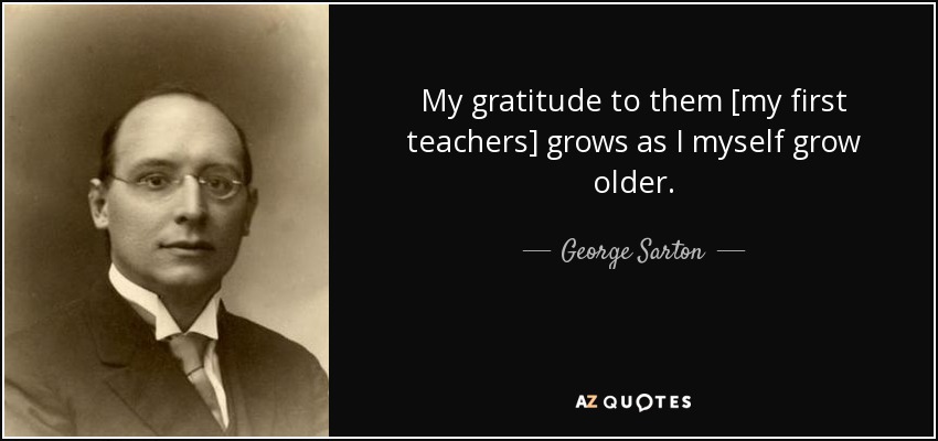 My gratitude to them [my first teachers] grows as I myself grow older. - George Sarton