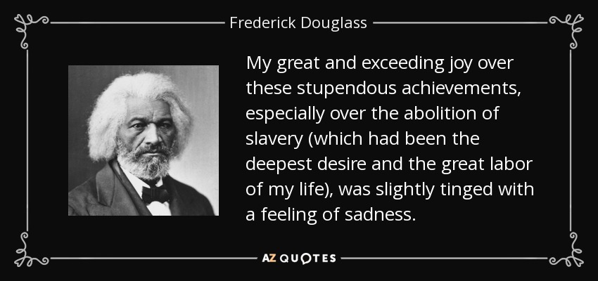 My great and exceeding joy over these stupendous achievements, especially over the abolition of slavery (which had been the deepest desire and the great labor of my life), was slightly tinged with a feeling of sadness. - Frederick Douglass