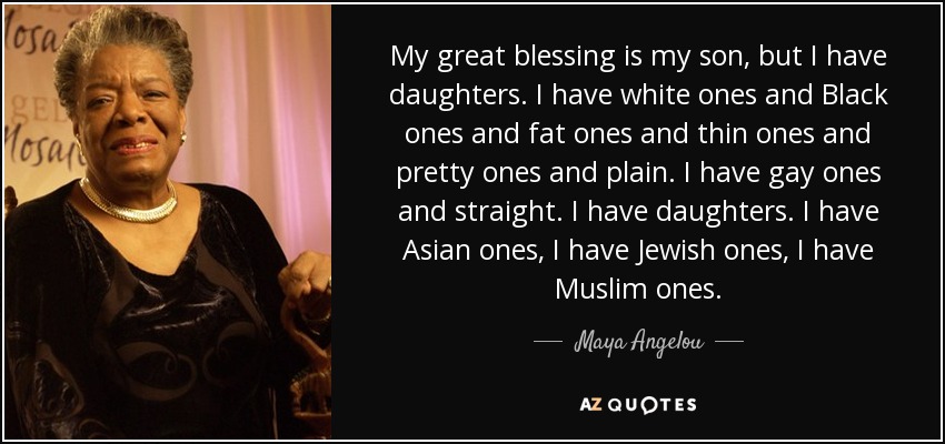My great blessing is my son, but I have daughters. I have white ones and Black ones and fat ones and thin ones and pretty ones and plain. I have gay ones and straight. I have daughters. I have Asian ones, I have Jewish ones, I have Muslim ones. - Maya Angelou