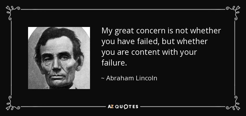 My great concern is not whether you have failed, but whether you are content with your failure. - Abraham Lincoln