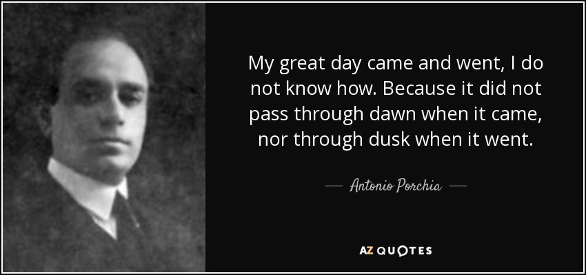 My great day came and went, I do not know how. Because it did not pass through dawn when it came, nor through dusk when it went. - Antonio Porchia