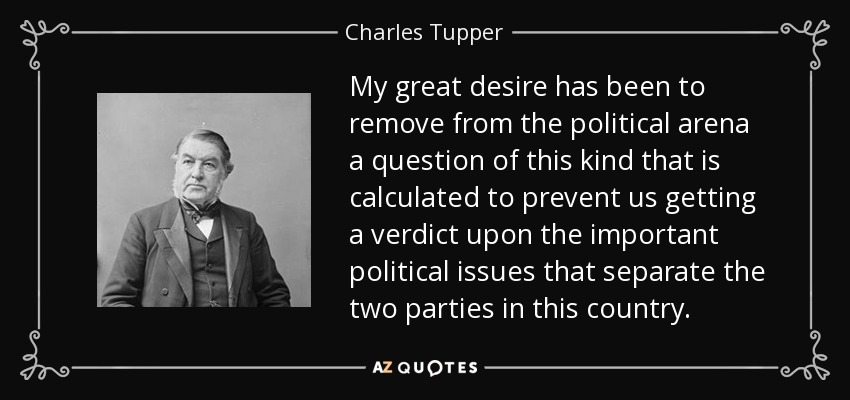 My great desire has been to remove from the political arena a question of this kind that is calculated to prevent us getting a verdict upon the important political issues that separate the two parties in this country. - Charles Tupper