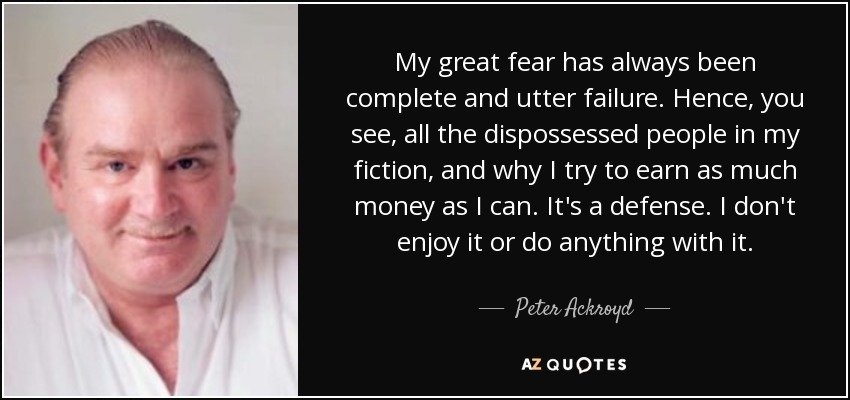My great fear has always been complete and utter failure. Hence, you see, all the dispossessed people in my fiction, and why I try to earn as much money as I can. It's a defense. I don't enjoy it or do anything with it. - Peter Ackroyd
