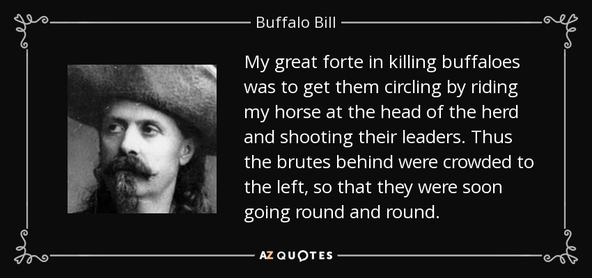 My great forte in killing buffaloes was to get them circling by riding my horse at the head of the herd and shooting their leaders. Thus the brutes behind were crowded to the left, so that they were soon going round and round. - Buffalo Bill