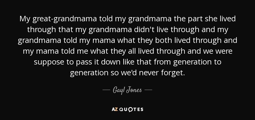 My great-grandmama told my grandmama the part she lived through that my grandmama didn't live through and my grandmama told my mama what they both lived through and my mama told me what they all lived through and we were suppose to pass it down like that from generation to generation so we'd never forget. - Gayl Jones