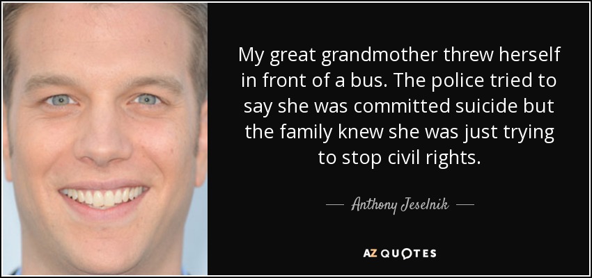 My great grandmother threw herself in front of a bus. The police tried to say she was committed suicide but the family knew she was just trying to stop civil rights. - Anthony Jeselnik