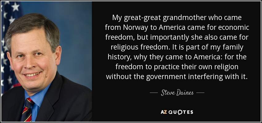 My great-great grandmother who came from Norway to America came for economic freedom, but importantly she also came for religious freedom. It is part of my family history, why they came to America: for the freedom to practice their own religion without the government interfering with it. - Steve Daines