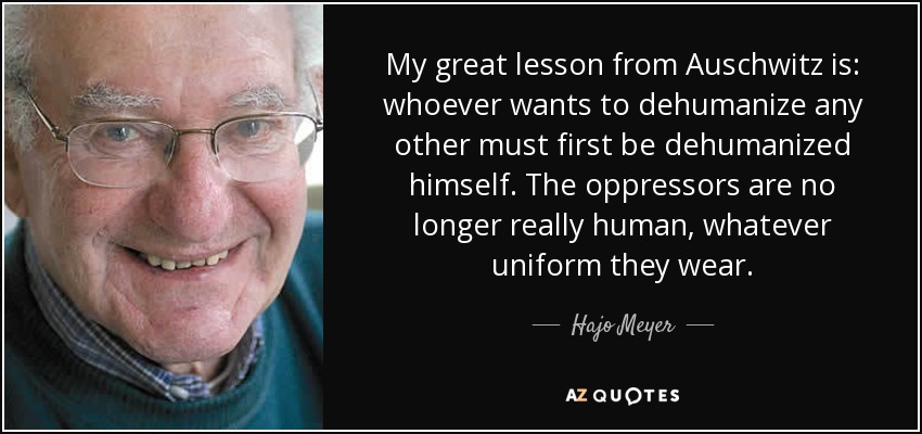 My great lesson from Auschwitz is: whoever wants to dehumanize any other must first be dehumanized himself. The oppressors are no longer really human, whatever uniform they wear. - Hajo Meyer