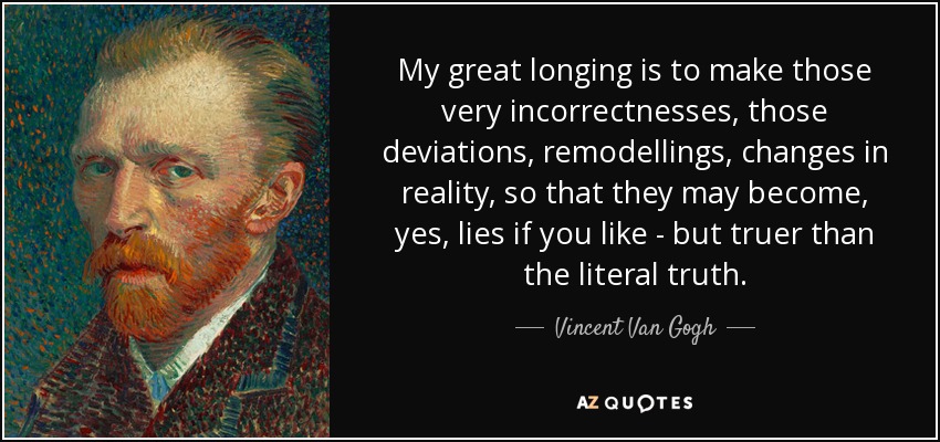 My great longing is to make those very incorrectnesses, those deviations, remodellings, changes in reality, so that they may become, yes, lies if you like - but truer than the literal truth. - Vincent Van Gogh