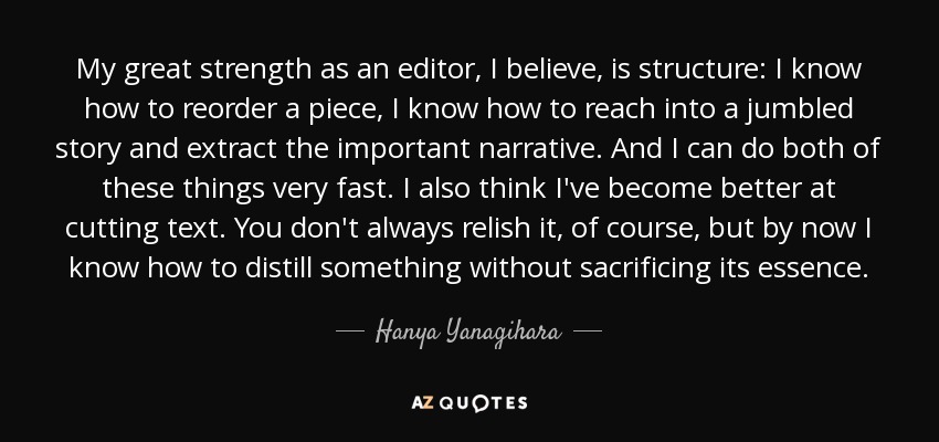 My great strength as an editor, I believe, is structure: I know how to reorder a piece, I know how to reach into a jumbled story and extract the important narrative. And I can do both of these things very fast. I also think I've become better at cutting text. You don't always relish it, of course, but by now I know how to distill something without sacrificing its essence. - Hanya Yanagihara