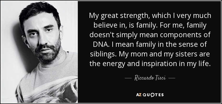 My great strength, which I very much believe in, is family. For me, family doesn't simply mean components of DNA. I mean family in the sense of siblings. My mom and my sisters are the energy and inspiration in my life. - Riccardo Tisci