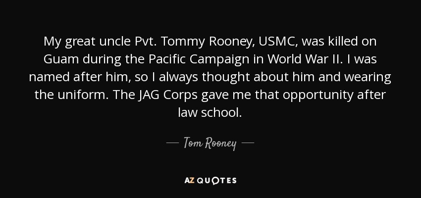 My great uncle Pvt. Tommy Rooney, USMC, was killed on Guam during the Pacific Campaign in World War II. I was named after him, so I always thought about him and wearing the uniform. The JAG Corps gave me that opportunity after law school. - Tom Rooney