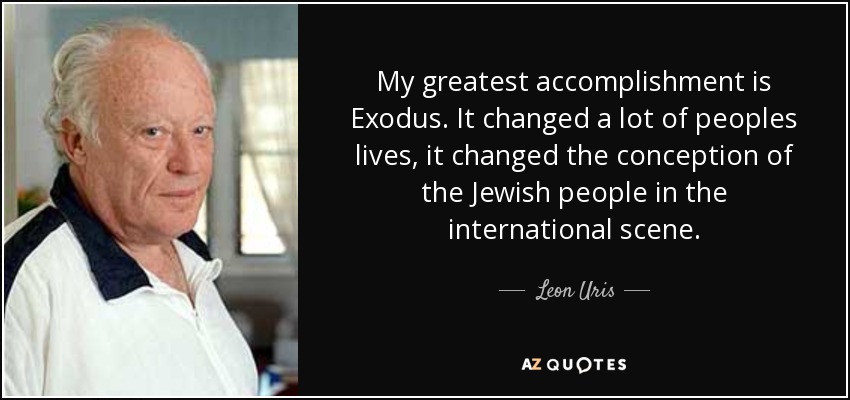 My greatest accomplishment is Exodus. It changed a lot of peoples lives, it changed the conception of the Jewish people in the international scene. - Leon Uris