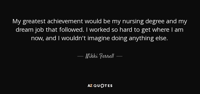 My greatest achievement would be my nursing degree and my dream job that followed. I worked so hard to get where I am now, and I wouldn't imagine doing anything else. - Nikki Ferrell