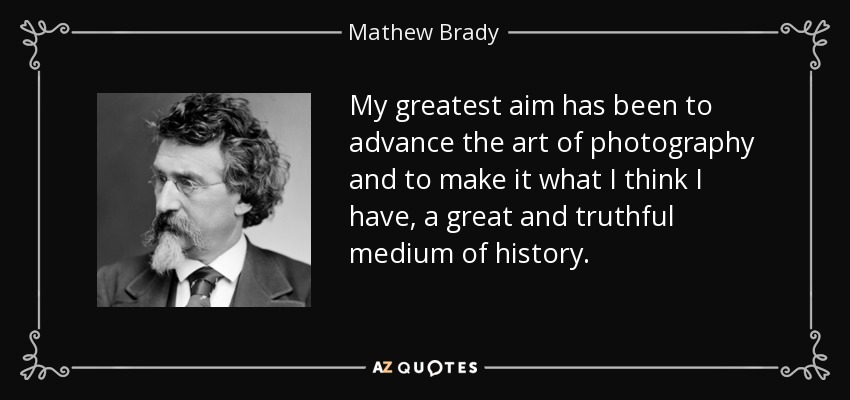 My greatest aim has been to advance the art of photography and to make it what I think I have, a great and truthful medium of history. - Mathew Brady