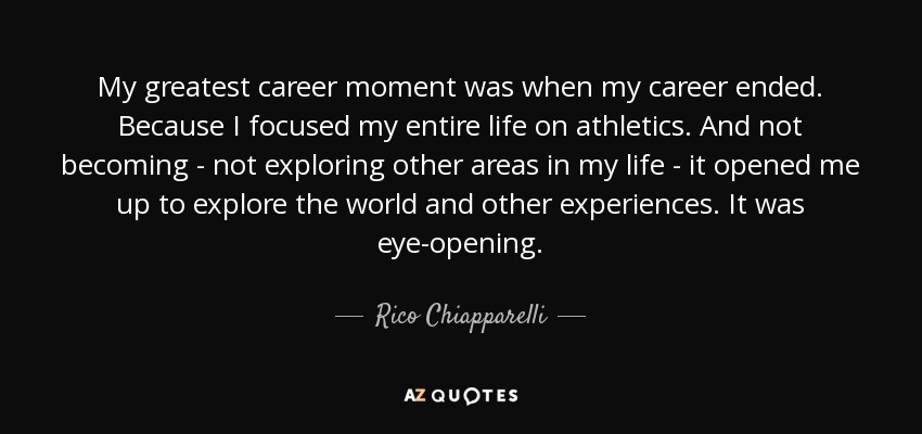 My greatest career moment was when my career ended. Because I focused my entire life on athletics. And not becoming - not exploring other areas in my life - it opened me up to explore the world and other experiences. It was eye-opening. - Rico Chiapparelli