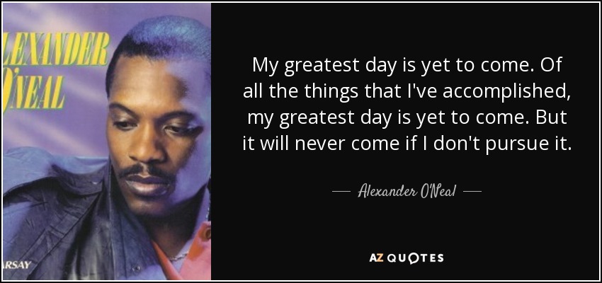 My greatest day is yet to come. Of all the things that I've accomplished, my greatest day is yet to come. But it will never come if I don't pursue it. - Alexander O'Neal