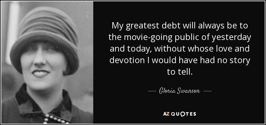 My greatest debt will always be to the movie-going public of yesterday and today, without whose love and devotion I would have had no story to tell. - Gloria Swanson