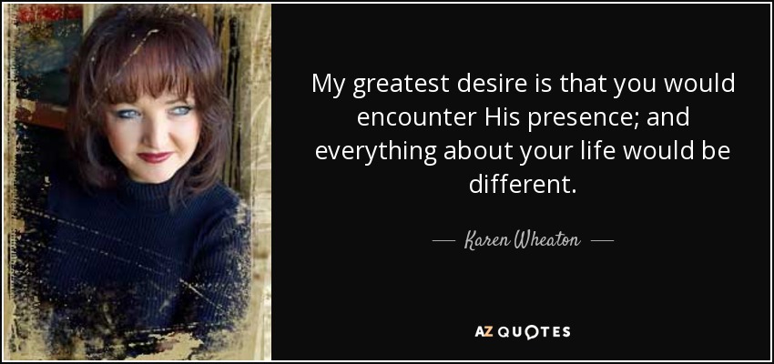 My greatest desire is that you would encounter His presence; and everything about your life would be different. - Karen Wheaton