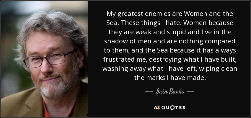 My greatest enemies are Women and the Sea. These things I hate. Women because they are weak and stupid and live in the shadow of men and are nothing compared to them, and the Sea because it has always frustrated me, destroying what I have built, washing away what I have left, wiping clean the marks I have made. - Iain Banks