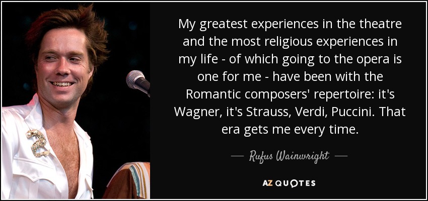 My greatest experiences in the theatre and the most religious experiences in my life - of which going to the opera is one for me - have been with the Romantic composers' repertoire: it's Wagner, it's Strauss, Verdi, Puccini. That era gets me every time. - Rufus Wainwright