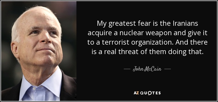 My greatest fear is the Iranians acquire a nuclear weapon and give it to a terrorist organization. And there is a real threat of them doing that. - John McCain