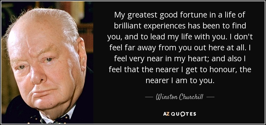 My greatest good fortune in a life of brilliant experiences has been to find you, and to lead my life with you. I don't feel far away from you out here at all. I feel very near in my heart; and also I feel that the nearer I get to honour, the nearer I am to you. - Winston Churchill