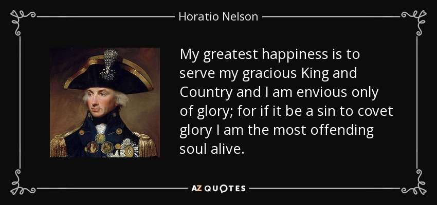 My greatest happiness is to serve my gracious King and Country and I am envious only of glory; for if it be a sin to covet glory I am the most offending soul alive. - Horatio Nelson