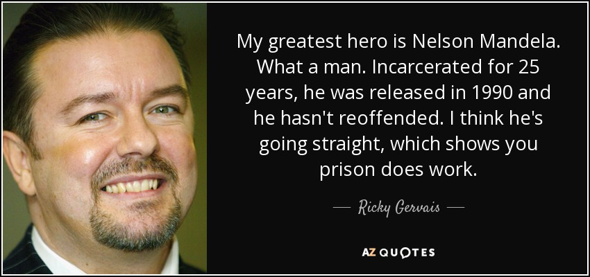 My greatest hero is Nelson Mandela. What a man. Incarcerated for 25 years, he was released in 1990 and he hasn't reoffended. I think he's going straight, which shows you prison does work. - Ricky Gervais