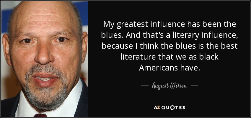 My greatest influence has been the blues. And that's a literary influence, because I think the blues is the best literature that we as black Americans have. - August Wilson