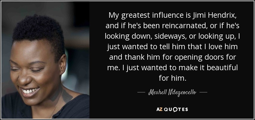 My greatest influence is Jimi Hendrix, and if he's been reincarnated, or if he's looking down, sideways, or looking up, I just wanted to tell him that I love him and thank him for opening doors for me. I just wanted to make it beautiful for him. - Meshell Ndegeocello