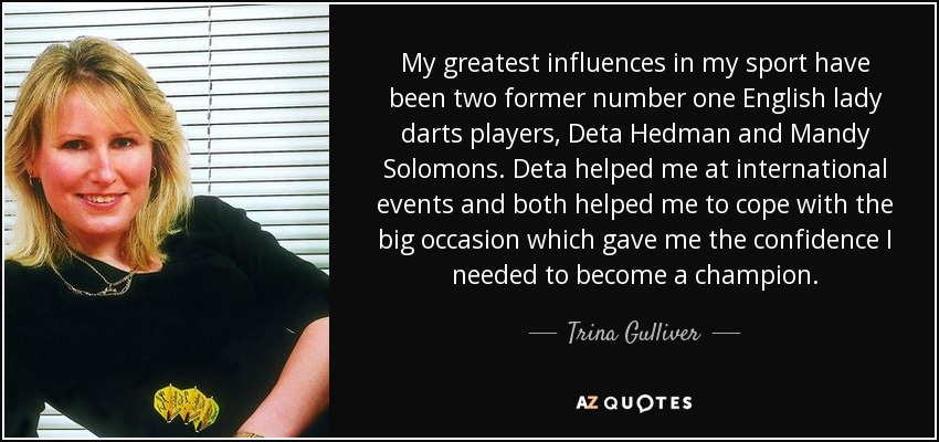My greatest influences in my sport have been two former number one English lady darts players, Deta Hedman and Mandy Solomons. Deta helped me at international events and both helped me to cope with the big occasion which gave me the confidence I needed to become a champion. - Trina Gulliver