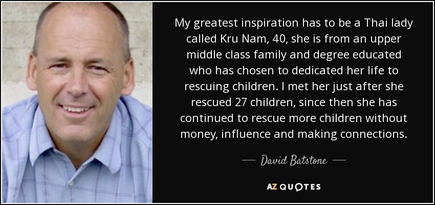 My greatest inspiration has to be a Thai lady called Kru Nam, 40, she is from an upper middle class family and degree educated who has chosen to dedicated her life to rescuing children. I met her just after she rescued 27 children, since then she has continued to rescue more children without money, influence and making connections. - David Batstone