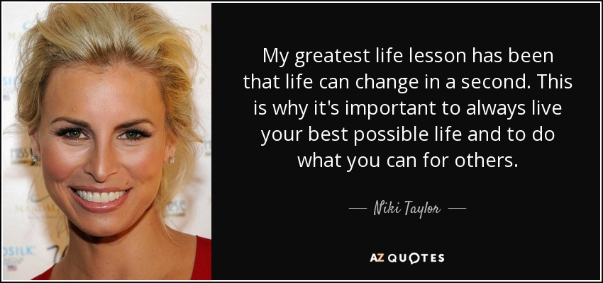 My greatest life lesson has been that life can change in a second. This is why it's important to always live your best possible life and to do what you can for others. - Niki Taylor