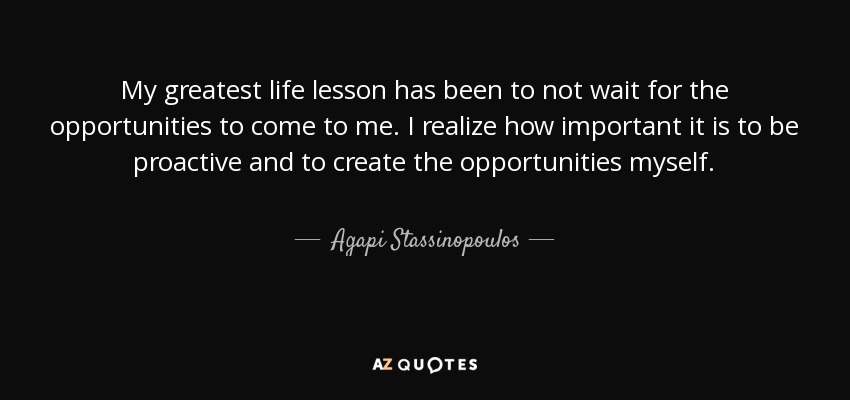 My greatest life lesson has been to not wait for the opportunities to come to me. I realize how important it is to be proactive and to create the opportunities myself. - Agapi Stassinopoulos