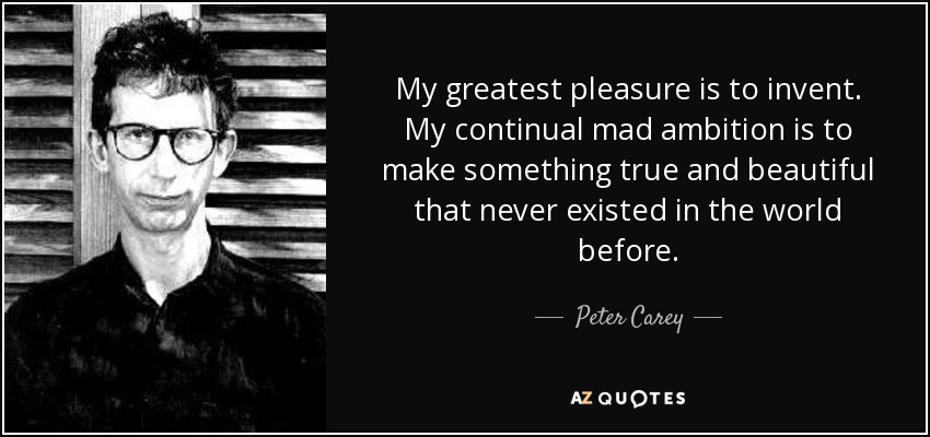 My greatest pleasure is to invent. My continual mad ambition is to make something true and beautiful that never existed in the world before. - Peter Carey