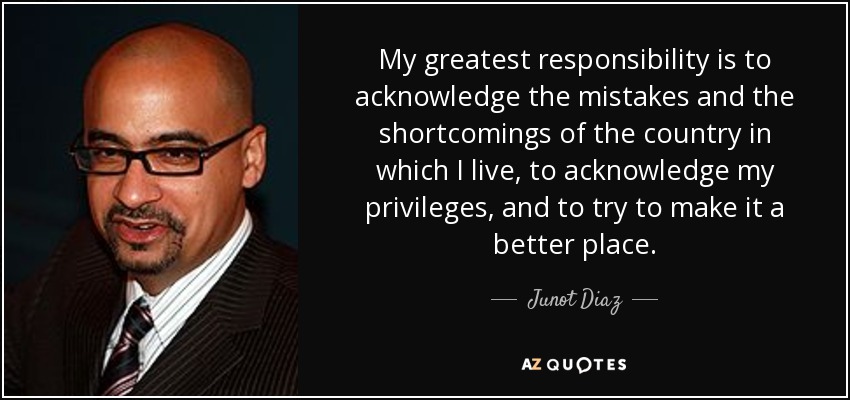 My greatest responsibility is to acknowledge the mistakes and the shortcomings of the country in which I live, to acknowledge my privileges, and to try to make it a better place. - Junot Diaz