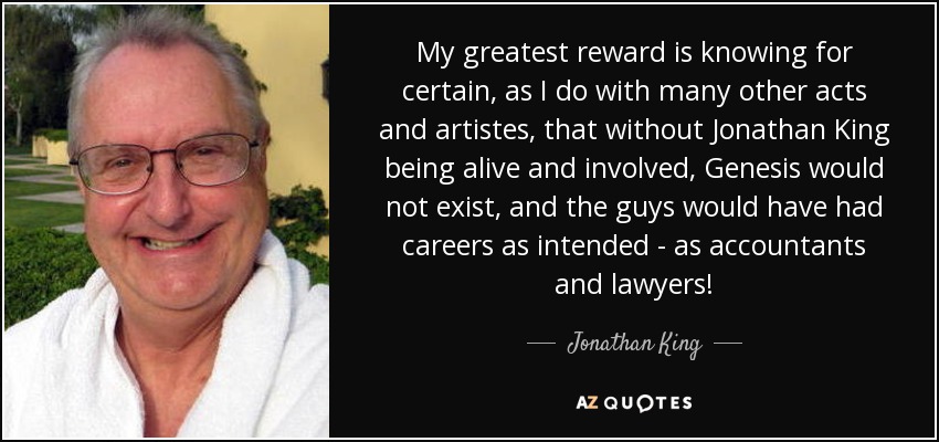 My greatest reward is knowing for certain, as I do with many other acts and artistes, that without Jonathan King being alive and involved, Genesis would not exist, and the guys would have had careers as intended - as accountants and lawyers! - Jonathan King