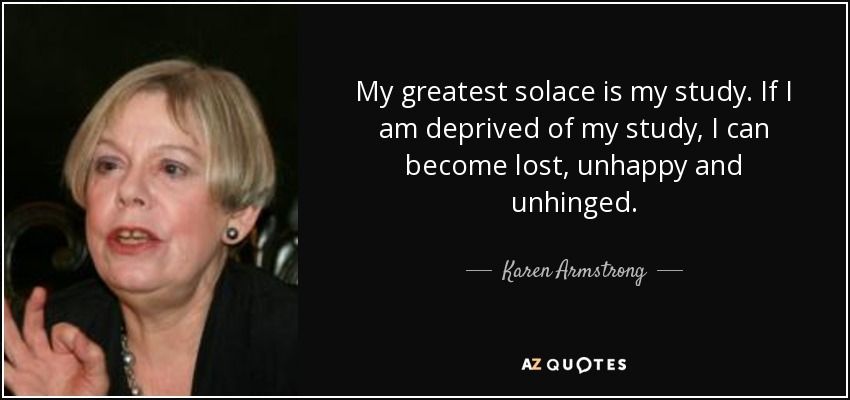 My greatest solace is my study. If I am deprived of my study, I can become lost, unhappy and unhinged. - Karen Armstrong