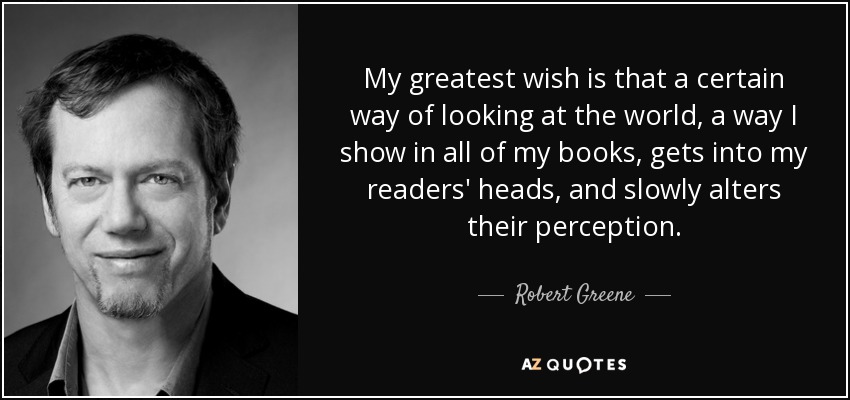 My greatest wish is that a certain way of looking at the world, a way I show in all of my books, gets into my readers' heads, and slowly alters their perception. - Robert Greene