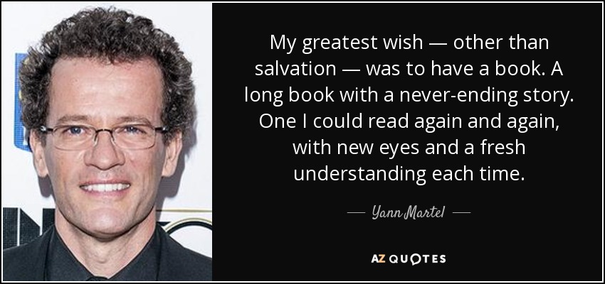 My greatest wish — other than salvation — was to have a book. A long book with a never-ending story. One I could read again and again, with new eyes and a fresh understanding each time. - Yann Martel