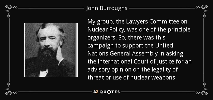My group, the Lawyers Committee on Nuclear Policy, was one of the principle organizers. So, there was this campaign to support the United Nations General Assembly in asking the International Court of Justice for an advisory opinion on the legality of threat or use of nuclear weapons. - John Burroughs