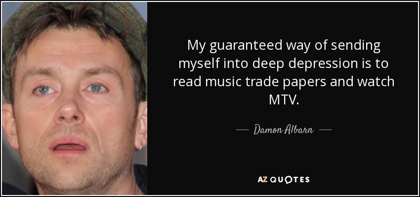 My guaranteed way of sending myself into deep depression is to read music trade papers and watch MTV. - Damon Albarn