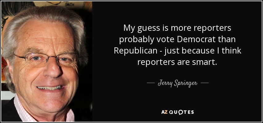 My guess is more reporters probably vote Democrat than Republican - just because I think reporters are smart. - Jerry Springer
